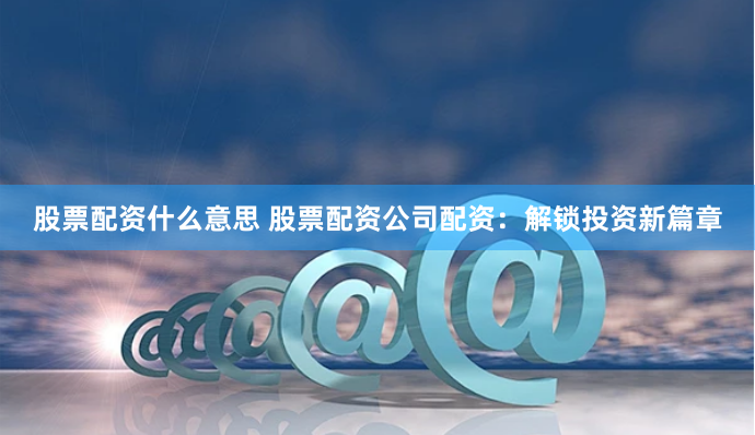 股票配资什么意思 股票配资公司配资：解锁投资新篇章